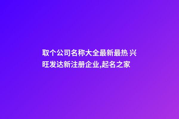 取个公司名称大全最新最热 兴旺发达新注册企业,起名之家-第1张-公司起名-玄机派